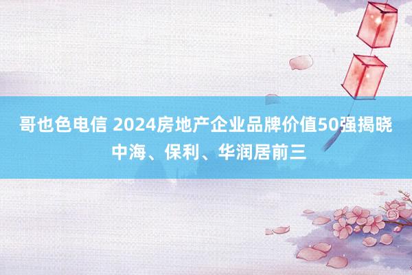 哥也色电信 2024房地产企业品牌价值50强揭晓 中海、保利、华润居前三