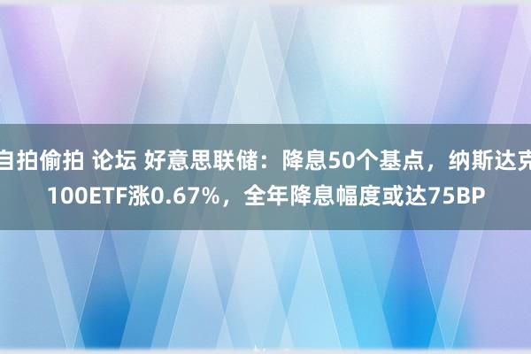 自拍偷拍 论坛 好意思联储：降息50个基点，纳斯达克100ETF涨0.67%，全年降息幅度或达75BP