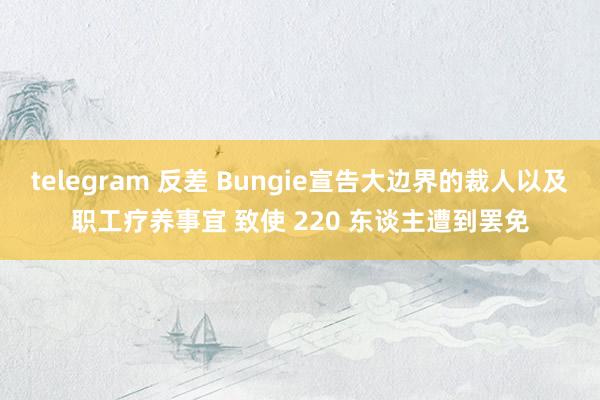 telegram 反差 Bungie宣告大边界的裁人以及职工疗养事宜 致使 220 东谈主遭到罢免