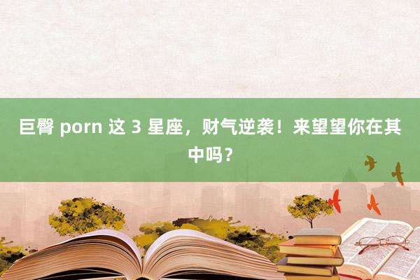 巨臀 porn 这 3 星座，财气逆袭！来望望你在其中吗？