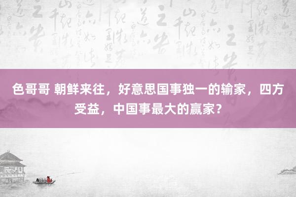 色哥哥 朝鲜来往，好意思国事独一的输家，四方受益，中国事最大的赢家？