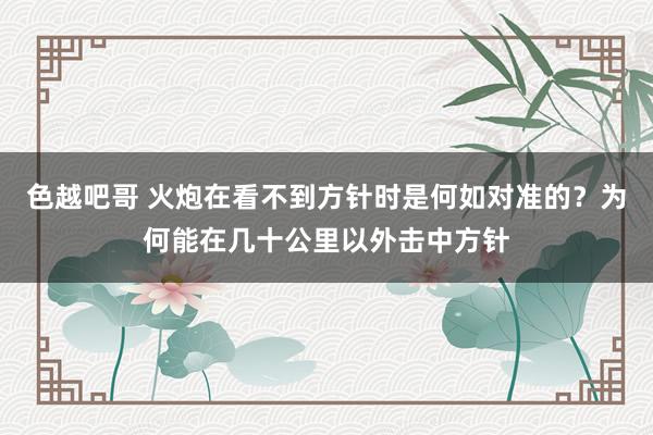 色越吧哥 火炮在看不到方针时是何如对准的？为何能在几十公里以外击中方针