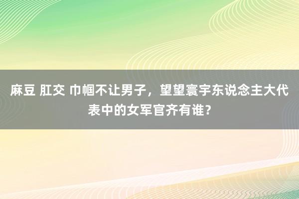 麻豆 肛交 巾帼不让男子，望望寰宇东说念主大代表中的女军官齐有谁？