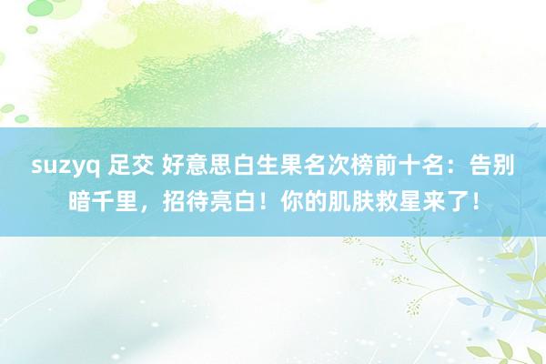 suzyq 足交 好意思白生果名次榜前十名：告别暗千里，招待亮白！你的肌肤救星来了！