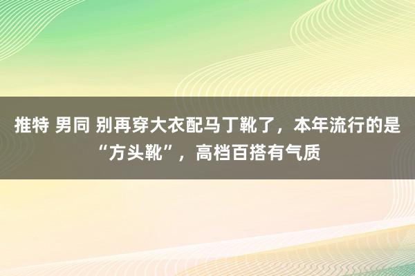 推特 男同 别再穿大衣配马丁靴了，本年流行的是“方头靴”，高档百搭有气质