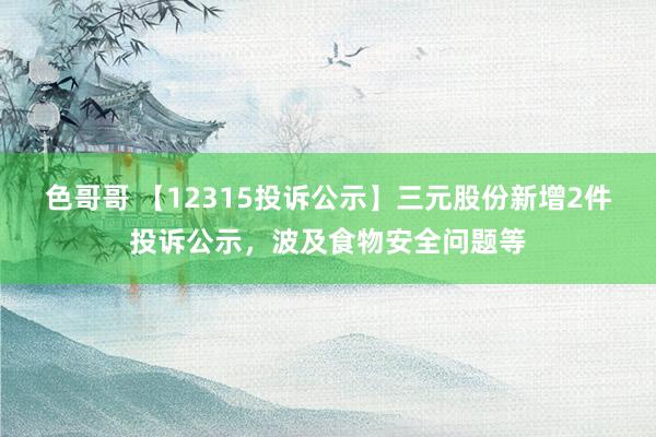 色哥哥 【12315投诉公示】三元股份新增2件投诉公示，波及食物安全问题等