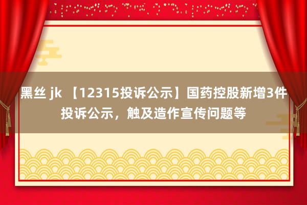 黑丝 jk 【12315投诉公示】国药控股新增3件投诉公示，触及造作宣传问题等