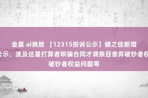 金晨 ai换脸 【12315投诉公示】健之佳新增6件投诉公示，波及估量打算者哄骗合同才调条目舍弃破钞者权益问题等