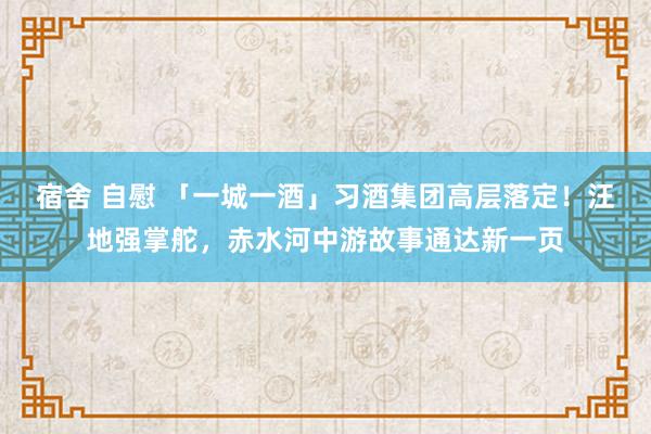 宿舍 自慰 「一城一酒」习酒集团高层落定！汪地强掌舵，赤水河中游故事通达新一页