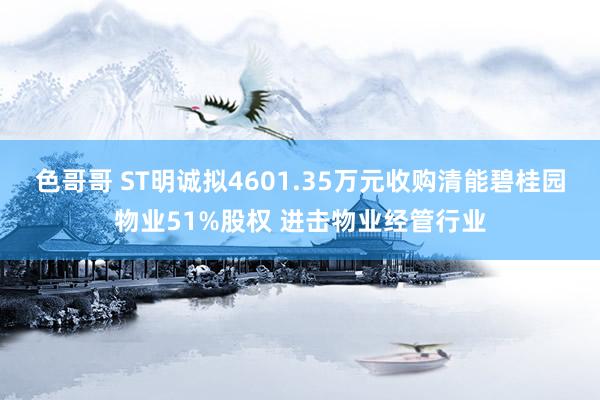 色哥哥 ST明诚拟4601.35万元收购清能碧桂园物业51%股权 进击物业经管行业