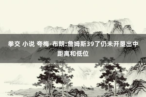 拳交 小说 夸梅-布朗:詹姆斯39了仍未开垦出中距离和低位