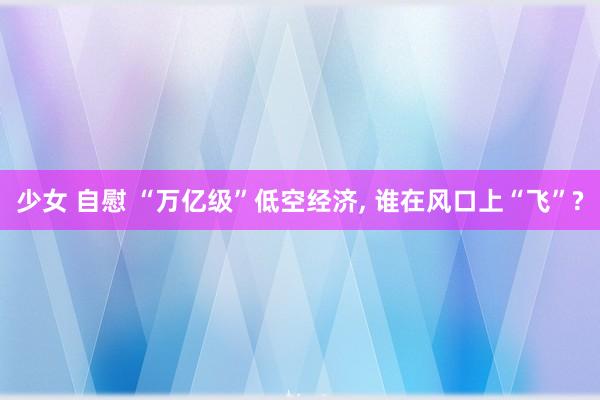 少女 自慰 “万亿级”低空经济， 谁在风口上“飞”?