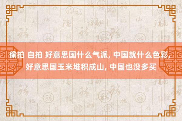 偷拍 自拍 好意思国什么气派， 中国就什么色彩， 好意思国玉米堆积成山， 中国也没多买