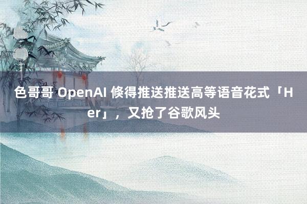 色哥哥 OpenAI 倏得推送推送高等语音花式「Her」，又抢了谷歌风头