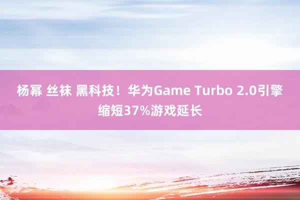 杨幂 丝袜 黑科技！华为Game Turbo 2.0引擎缩短37%游戏延长