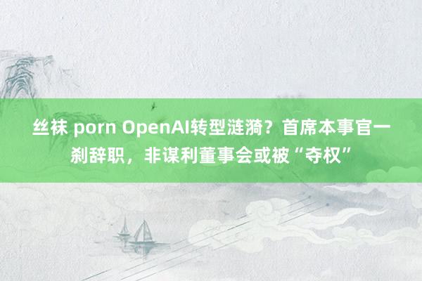 丝袜 porn OpenAI转型涟漪？首席本事官一刹辞职，非谋利董事会或被“夺权”