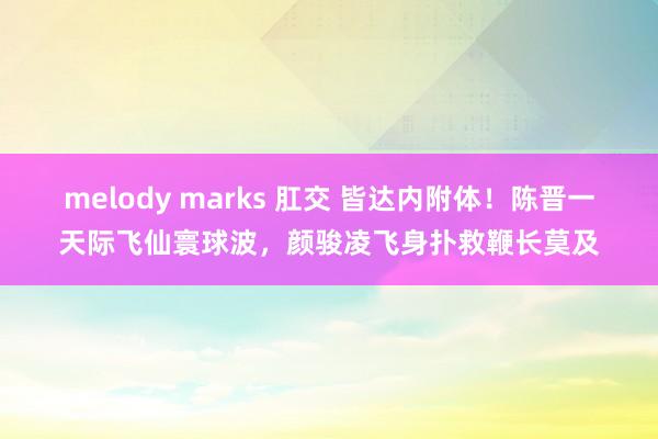 melody marks 肛交 皆达内附体！陈晋一天际飞仙寰球波，颜骏凌飞身扑救鞭长莫及