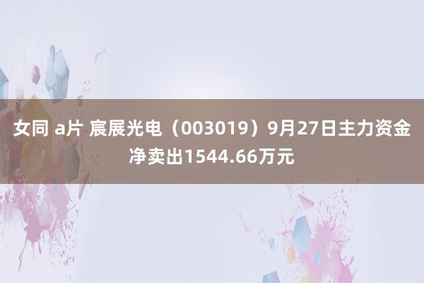 女同 a片 宸展光电（003019）9月27日主力资金净卖出1544.66万元