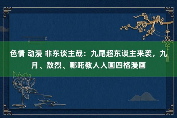 色情 动漫 非东谈主哉：九尾超东谈主来袭，九月、敖烈、哪吒教人人画四格漫画