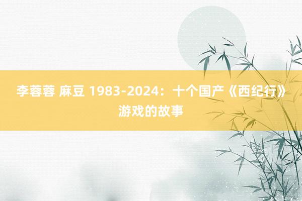 李蓉蓉 麻豆 1983-2024：十个国产《西纪行》游戏的故事