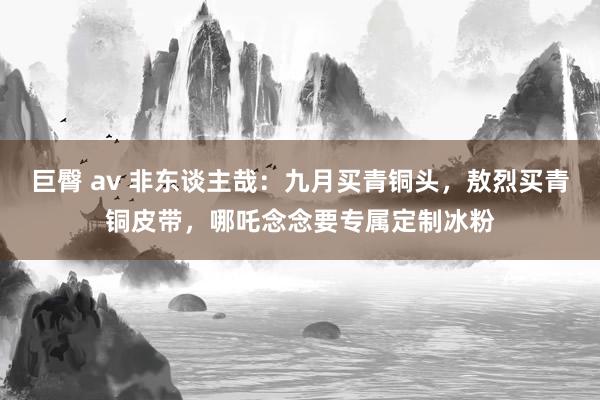 巨臀 av 非东谈主哉：九月买青铜头，敖烈买青铜皮带，哪吒念念要专属定制冰粉