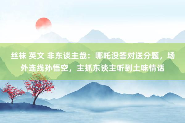 丝袜 英文 非东谈主哉：哪吒没答对送分题，场外连线孙悟空，主抓东谈主听到土味情话