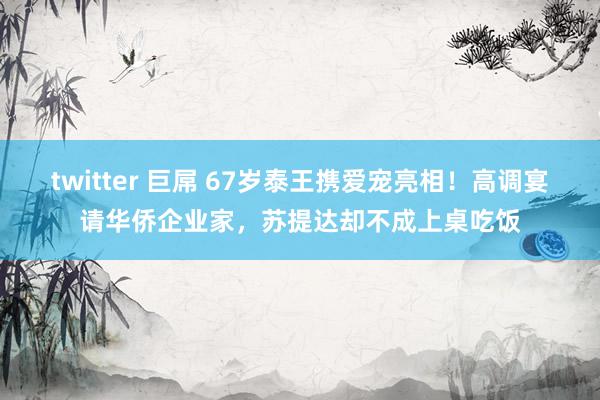 twitter 巨屌 67岁泰王携爱宠亮相！高调宴请华侨企业家，苏提达却不成上桌吃饭