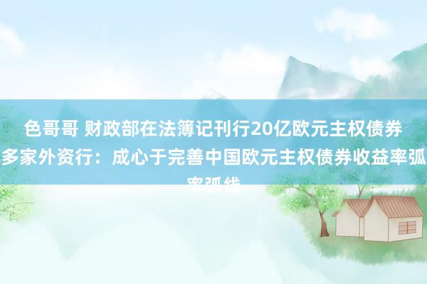 色哥哥 财政部在法簿记刊行20亿欧元主权债券，多家外资行：成心于完善中国欧元主权债券收益率弧线