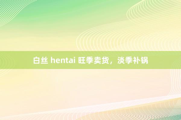 白丝 hentai 旺季卖货，淡季补锅