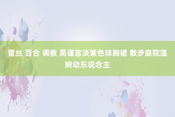 蕾丝 百合 调教 吴谨言淡紫色抹胸裙 散步庭院温婉动东说念主