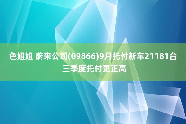 色姐姐 蔚来公司(09866)9月托付新车21181台 三季度托付更正高