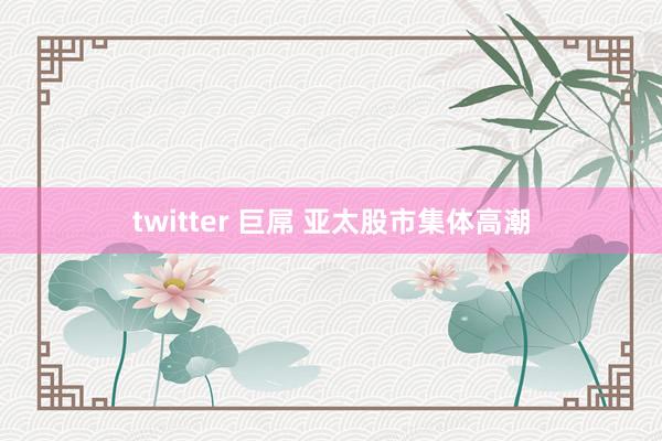 twitter 巨屌 亚太股市集体高潮