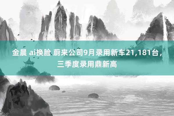 金晨 ai换脸 蔚来公司9月录用新车21，181台，三季度录用鼎新高