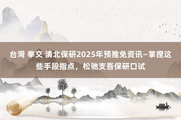 台灣 拳交 清北保研2025年预推免资讯—掌捏这些手段指点，松驰支吾保研口试