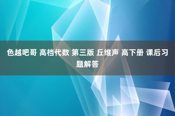 色越吧哥 高档代数 第三版 丘维声 高下册 课后习题解答