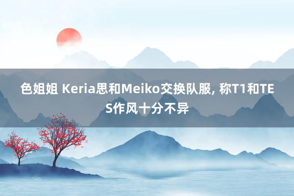 色姐姐 Keria思和Meiko交换队服， 称T1和TES作风十分不异