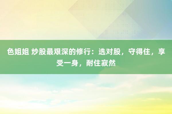 色姐姐 炒股最艰深的修行：选对股，守得住，享受一身，耐住寂然