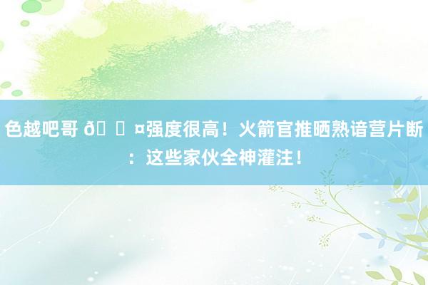 色越吧哥 😤强度很高！火箭官推晒熟谙营片断：这些家伙全神灌注！