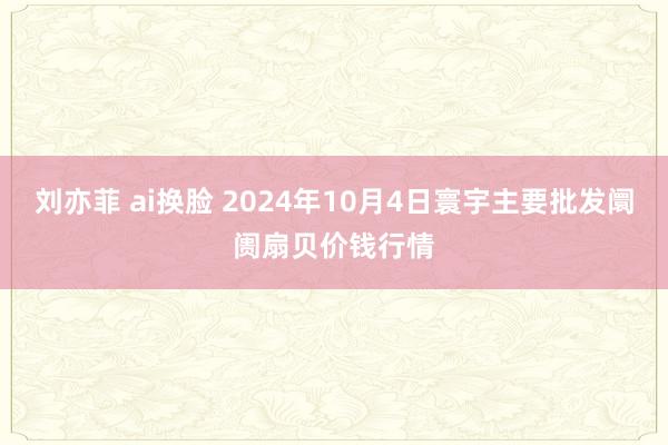 刘亦菲 ai换脸 2024年10月4日寰宇主要批发阛阓扇贝价钱行情