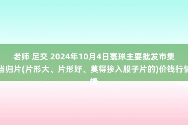 老师 足交 2024年10月4日寰球主要批发市集当归片(片形大、片形好、莫得掺入股子片的)价钱行情