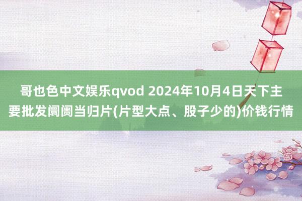 哥也色中文娱乐qvod 2024年10月4日天下主要批发阛阓当归片(片型大点、股子少的)价钱行情