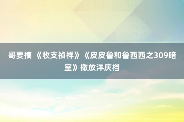 哥要搞 《收支祯祥》《皮皮鲁和鲁西西之309暗室》撤放洋庆档