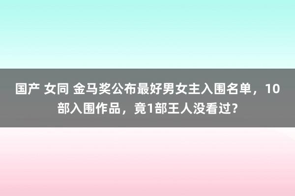 国产 女同 金马奖公布最好男女主入围名单，10部入围作品，竟1部王人没看过？