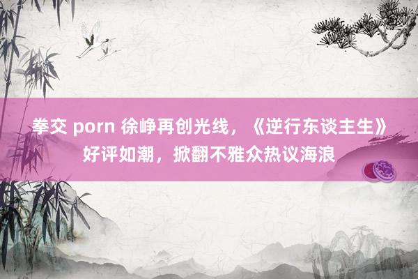 拳交 porn 徐峥再创光线，《逆行东谈主生》好评如潮，掀翻不雅众热议海浪