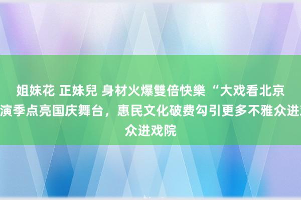 姐妹花 正妹兒 身材火爆雙倍快樂 “大戏看北京”上演季点亮国庆舞台，惠民文化破费勾引更多不雅众进戏院