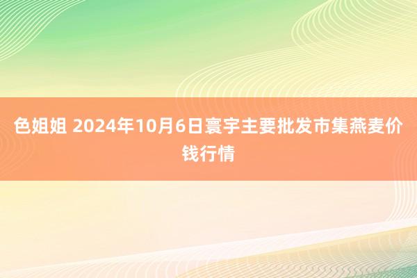 色姐姐 2024年10月6日寰宇主要批发市集燕麦价钱行情