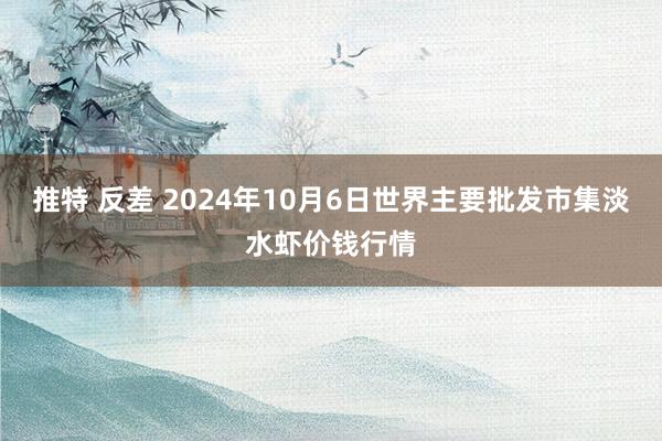 推特 反差 2024年10月6日世界主要批发市集淡水虾价钱行情