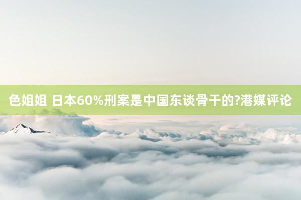 色姐姐 日本60%刑案是中国东谈骨干的?港媒评论