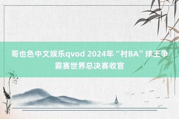 哥也色中文娱乐qvod 2024年“村BA”球王争霸赛世界总决赛收官