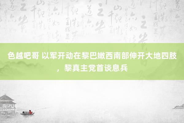 色越吧哥 以军开动在黎巴嫩西南部伸开大地四肢，黎真主党首谈息兵